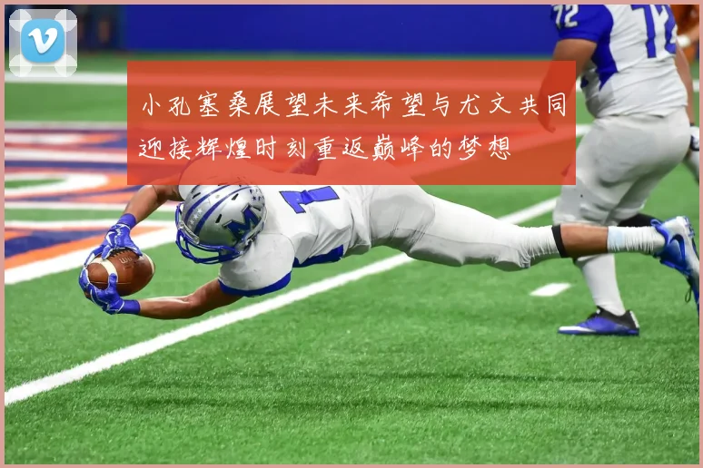 小孔塞桑展望未来希望与尤文共同迎接辉煌时刻重返巅峰的梦想