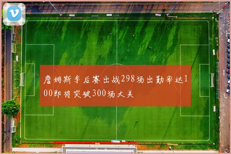 詹姆斯季后赛出战298场出勤率达100即将突破300场大关