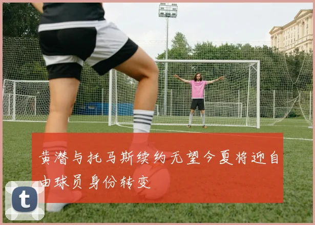 黄潜与托马斯续约无望今夏将迎自由球员身份转变