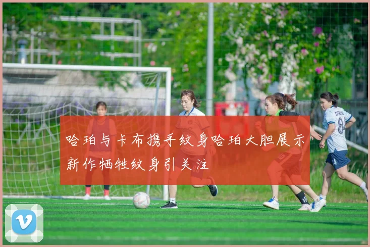 哈珀与卡布携手纹身哈珀大胆展示新作牺牲纹身引关注