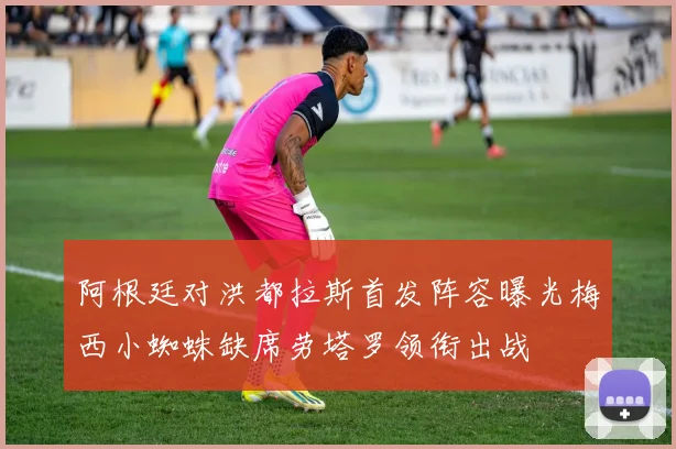 阿根廷对洪都拉斯首发阵容曝光梅西小蜘蛛缺席劳塔罗领衔出战