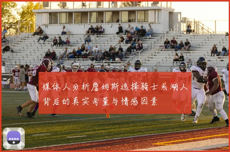 媒体人分析詹姆斯选择骑士或湖人背后的真实考量与情感因素