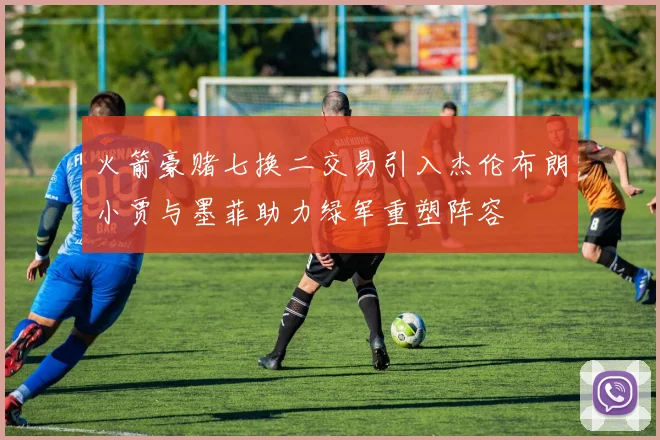 火箭豪赌七换二交易引入杰伦布朗小贾与墨菲助力绿军重塑阵容